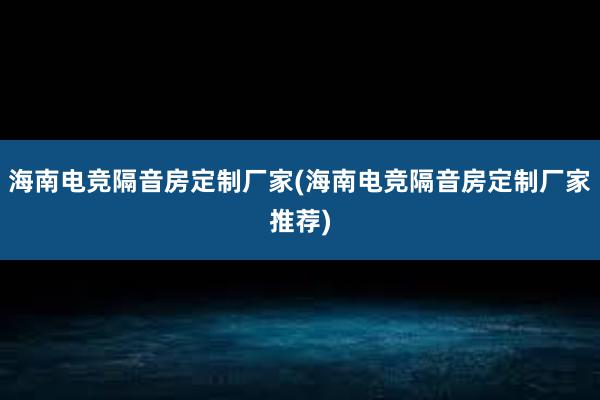 海南电竞隔音房定制厂家(海南电竞隔音房定制厂家推荐)