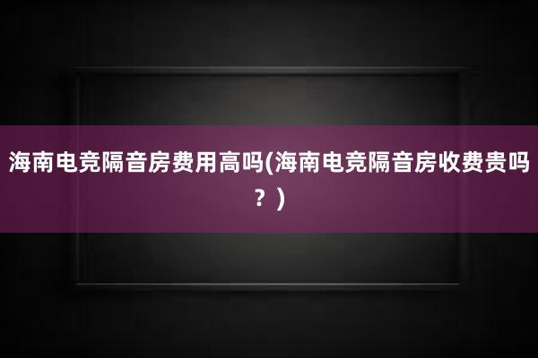 海南电竞隔音房费用高吗(海南电竞隔音房收费贵吗？)