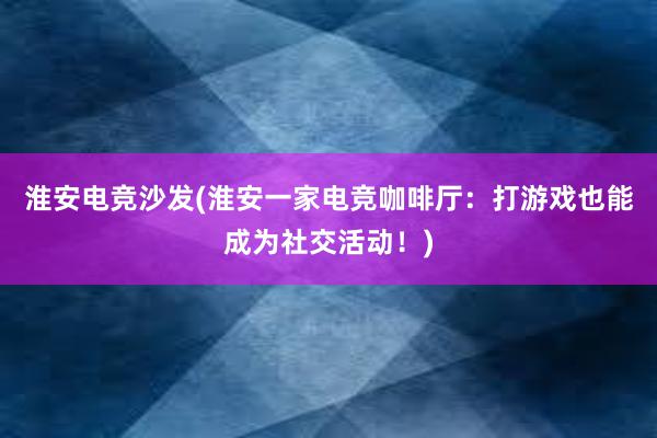 淮安电竞沙发(淮安一家电竞咖啡厅：打游戏也能成为社交活动！)