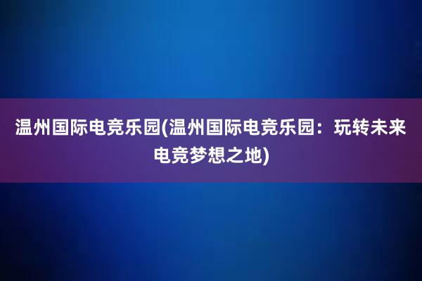 温州国际电竞乐园(温州国际电竞乐园：玩转未来电竞梦想之地)