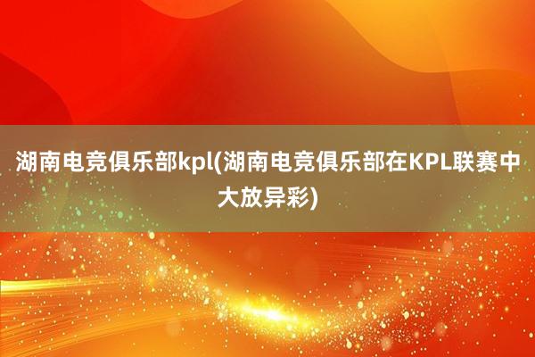 湖南电竞俱乐部kpl(湖南电竞俱乐部在KPL联赛中大放异彩)