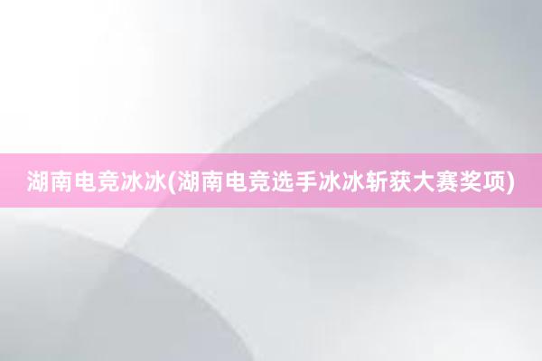 湖南电竞冰冰(湖南电竞选手冰冰斩获大赛奖项)