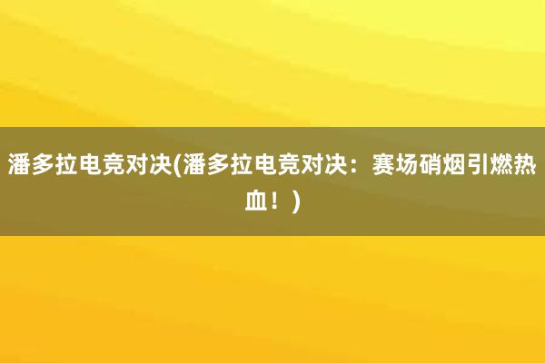 潘多拉电竞对决(潘多拉电竞对决：赛场硝烟引燃热血！)