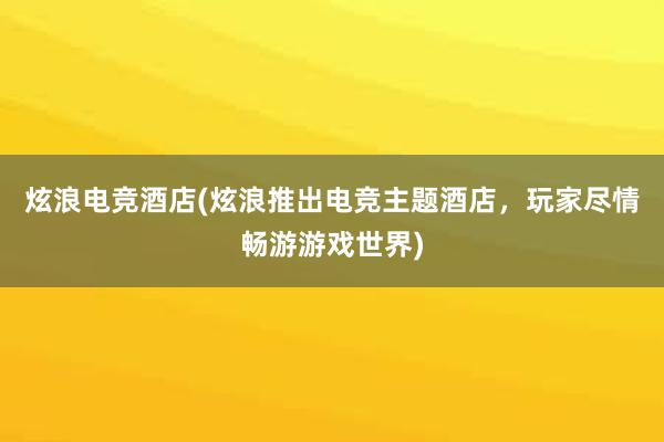 炫浪电竞酒店(炫浪推出电竞主题酒店，玩家尽情畅游游戏世界)