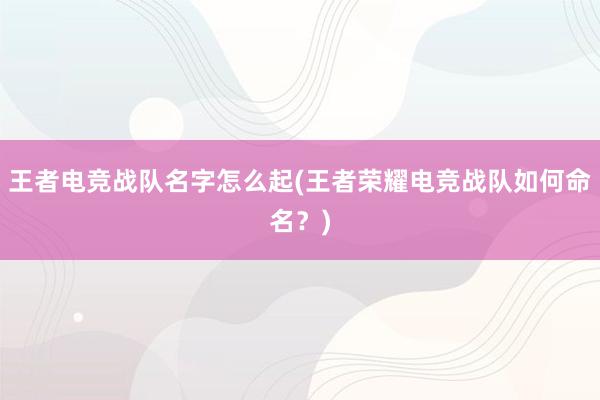 王者电竞战队名字怎么起(王者荣耀电竞战队如何命名？)