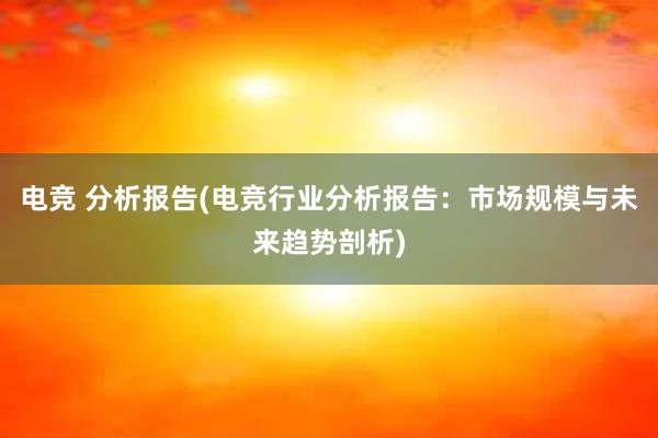 电竞 分析报告(电竞行业分析报告：市场规模与未来趋势剖析)