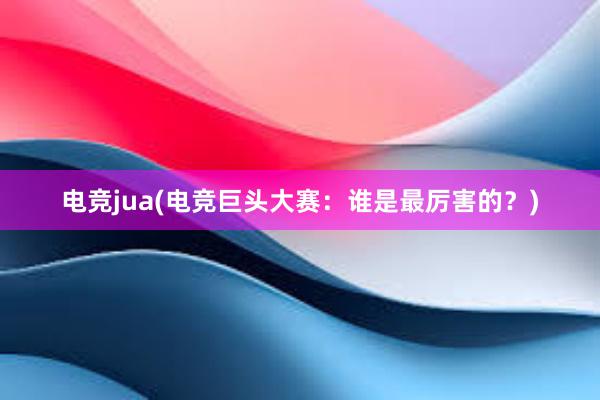 电竞jua(电竞巨头大赛：谁是最厉害的？)