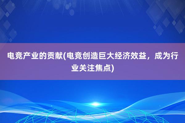 电竞产业的贡献(电竞创造巨大经济效益，成为行业关注焦点)