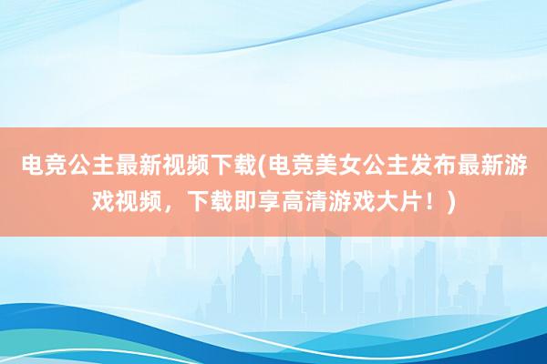 电竞公主最新视频下载(电竞美女公主发布最新游戏视频，下载即享高清游戏大片！)