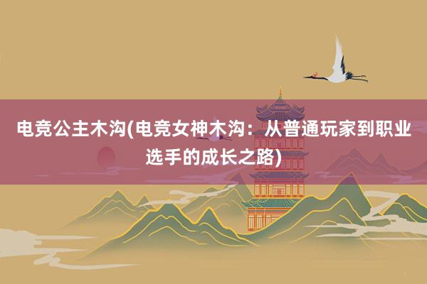 电竞公主木沟(电竞女神木沟：从普通玩家到职业选手的成长之路)