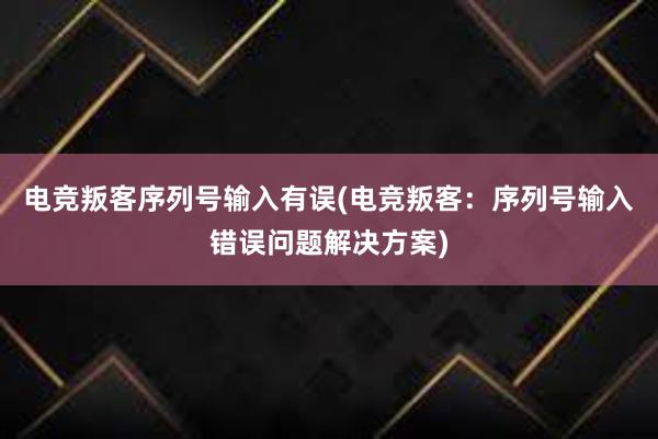 电竞叛客序列号输入有误(电竞叛客：序列号输入错误问题解决方案)