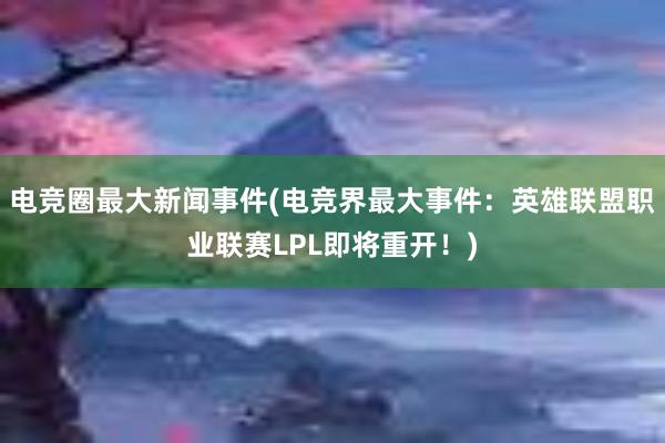 电竞圈最大新闻事件(电竞界最大事件：英雄联盟职业联赛LPL即将重开！)