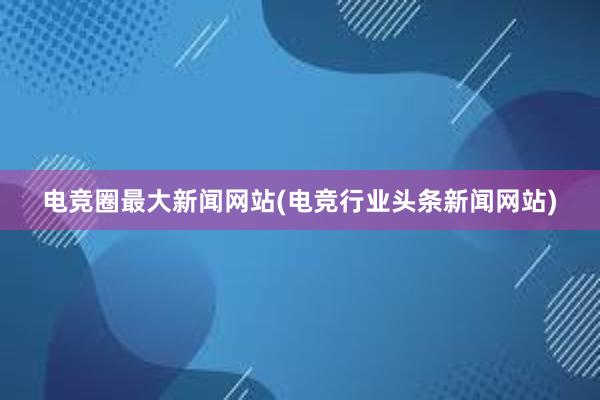 电竞圈最大新闻网站(电竞行业头条新闻网站)