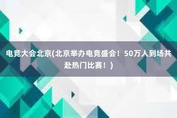 电竞大会北京(北京举办电竞盛会！50万人到场共赴热门比赛！)