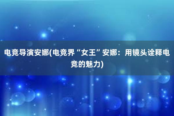 电竞导演安娜(电竞界“女王”安娜：用镜头诠释电竞的魅力)