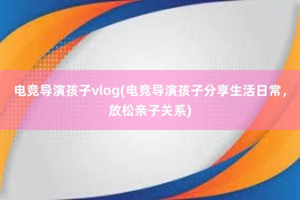 电竞导演孩子vlog(电竞导演孩子分享生活日常，放松亲子关系)