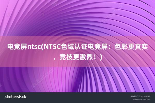 电竞屏ntsc(NTSC色域认证电竞屏：色彩更真实，竞技更激烈！)