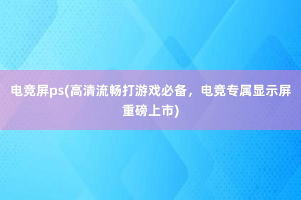 电竞屏ps(高清流畅打游戏必备，电竞专属显示屏重磅上市)