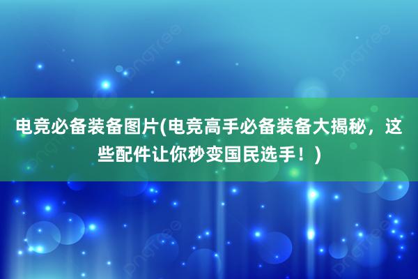 电竞必备装备图片(电竞高手必备装备大揭秘，这些配件让你秒变国民选手！)