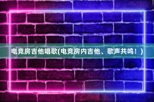 电竞房吉他唱歌(电竞房内吉他、歌声共鸣！)