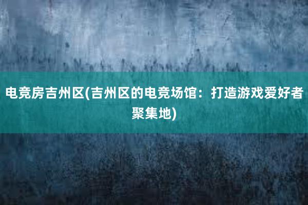 电竞房吉州区(吉州区的电竞场馆：打造游戏爱好者聚集地)