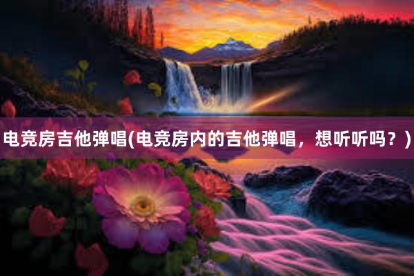 电竞房吉他弹唱(电竞房内的吉他弹唱，想听听吗？)