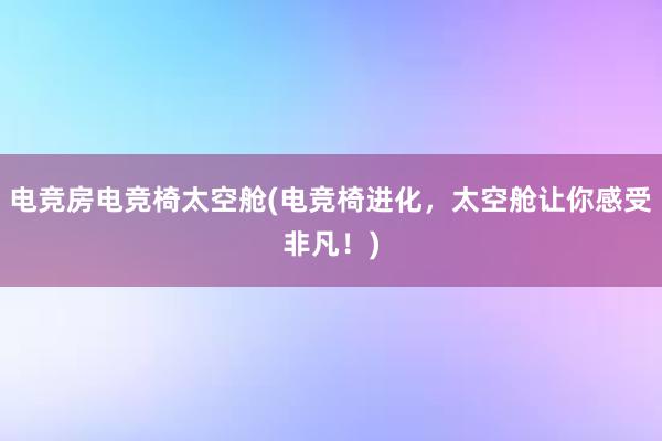 电竞房电竞椅太空舱(电竞椅进化，太空舱让你感受非凡！)