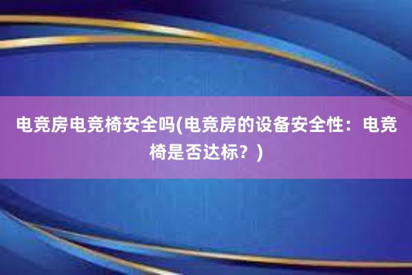 电竞房电竞椅安全吗(电竞房的设备安全性：电竞椅是否达标？)