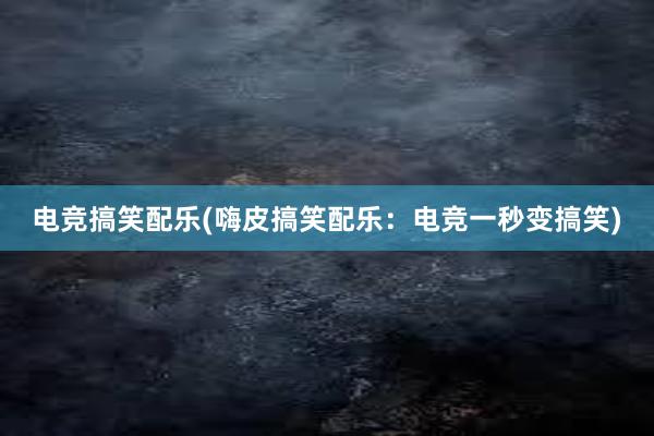 电竞搞笑配乐(嗨皮搞笑配乐：电竞一秒变搞笑)