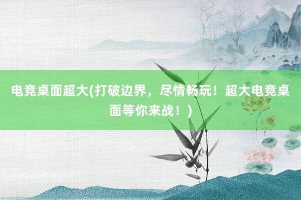 电竞桌面超大(打破边界，尽情畅玩！超大电竞桌面等你来战！)