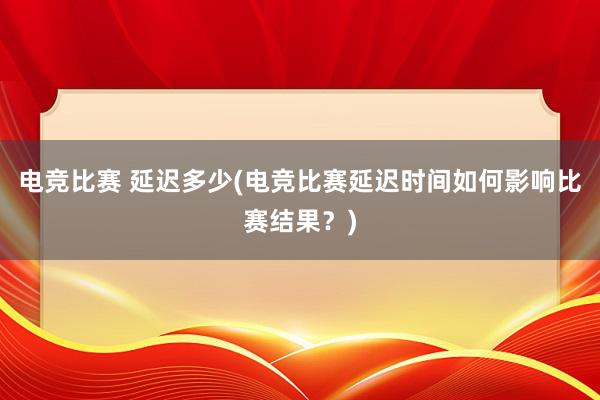 电竞比赛 延迟多少(电竞比赛延迟时间如何影响比赛结果？)