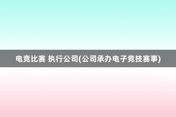 电竞比赛 执行公司(公司承办电子竞技赛事)