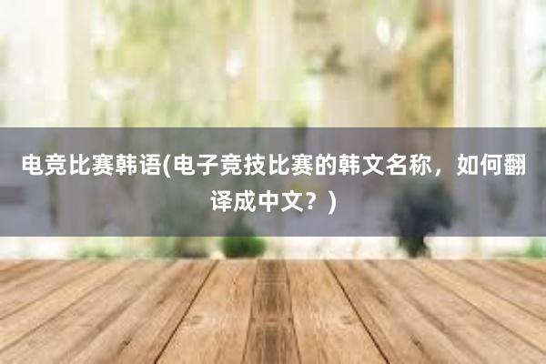 电竞比赛韩语(电子竞技比赛的韩文名称，如何翻译成中文？)