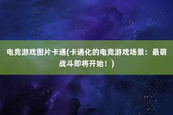 电竞游戏图片卡通(卡通化的电竞游戏场景：最萌战斗即将开始！)