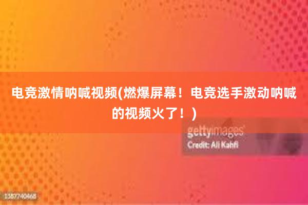 电竞激情呐喊视频(燃爆屏幕！电竞选手激动呐喊的视频火了！)