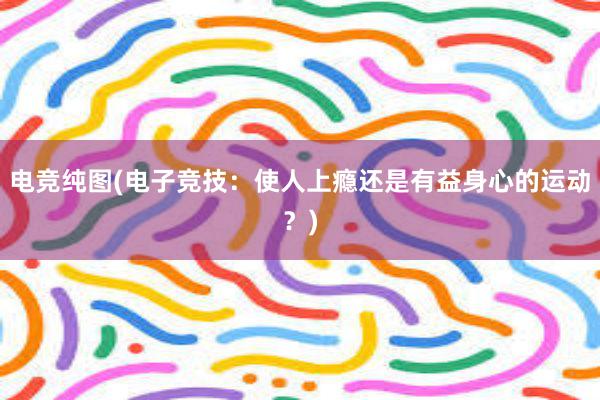 电竞纯图(电子竞技：使人上瘾还是有益身心的运动？)