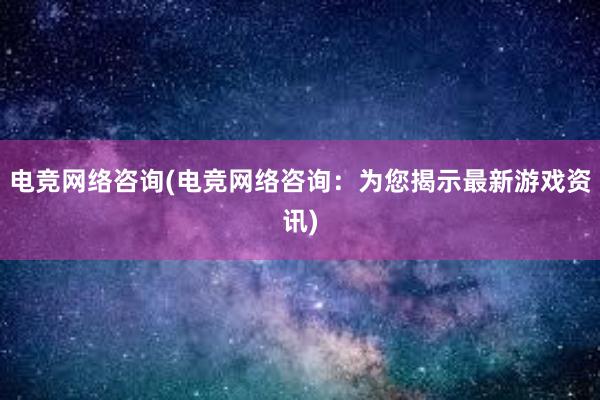 电竞网络咨询(电竞网络咨询：为您揭示最新游戏资讯)