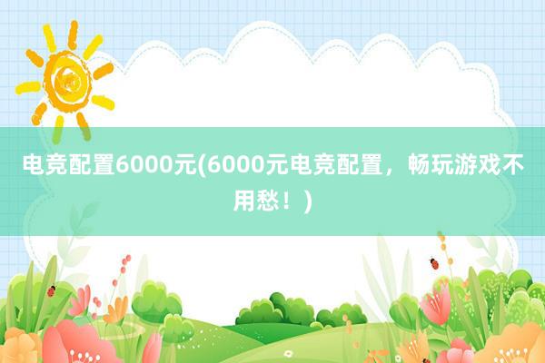 电竞配置6000元(6000元电竞配置，畅玩游戏不用愁！)