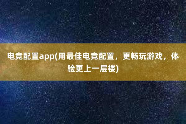 电竞配置app(用最佳电竞配置，更畅玩游戏，体验更上一层楼)