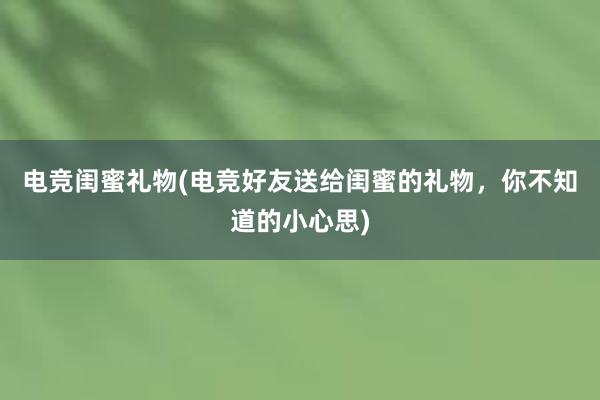 电竞闺蜜礼物(电竞好友送给闺蜜的礼物，你不知道的小心思)