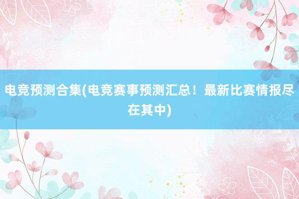 电竞预测合集(电竞赛事预测汇总！最新比赛情报尽在其中)