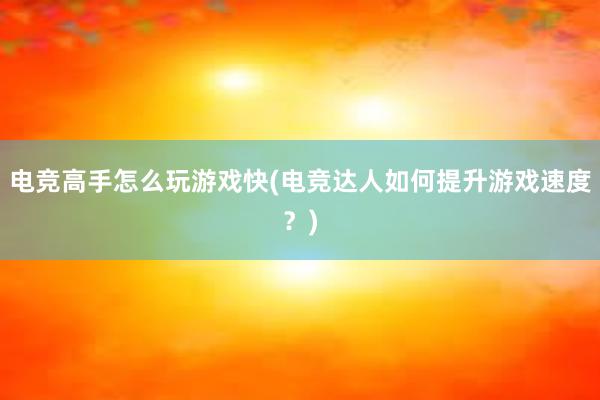 电竞高手怎么玩游戏快(电竞达人如何提升游戏速度？)