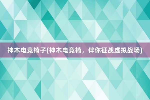 神木电竞椅子(神木电竞椅，伴你征战虚拟战场)