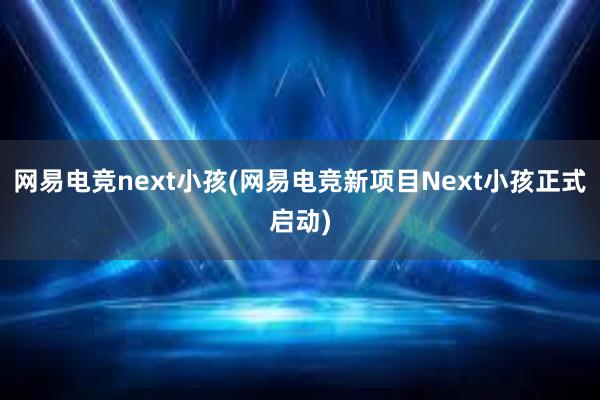 网易电竞next小孩(网易电竞新项目Next小孩正式启动)