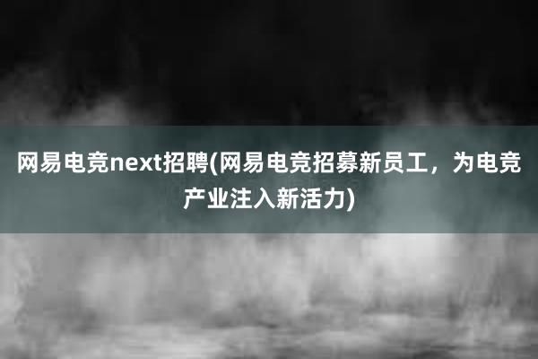 网易电竞next招聘(网易电竞招募新员工，为电竞产业注入新活力)