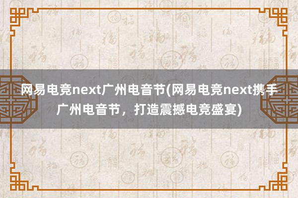 网易电竞next广州电音节(网易电竞next携手广州电音节，打造震撼电竞盛宴)