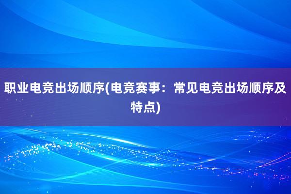 职业电竞出场顺序(电竞赛事：常见电竞出场顺序及特点)