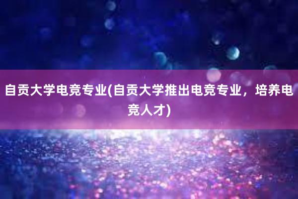 自贡大学电竞专业(自贡大学推出电竞专业，培养电竞人才)