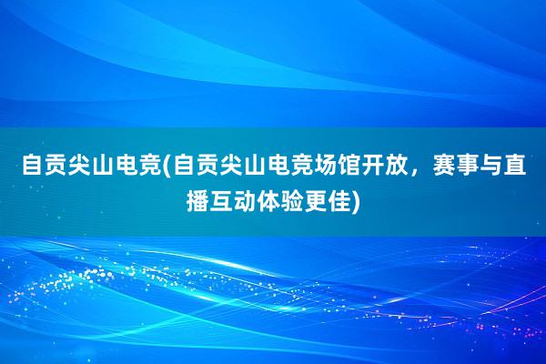 自贡尖山电竞(自贡尖山电竞场馆开放，赛事与直播互动体验更佳)