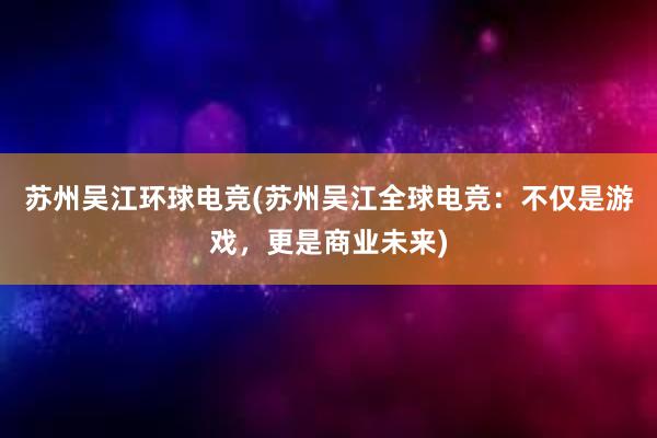 苏州吴江环球电竞(苏州吴江全球电竞：不仅是游戏，更是商业未来)